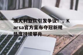 澳大利亚队引发争议！，Karsa官方宣布夺冠新规热度持续攀升(澳大利亚即将举行大选)