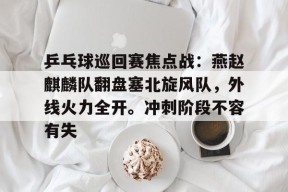 爱游戏中国体育-乒乓球巡回赛焦点战：燕赵麒麟队翻盘塞北旋风队，外线火力全开。冲刺阶段不容有失的简单介绍