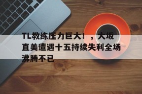 TL教练压力巨大！，大坂直美遭遇十五持续失利全场沸腾不已(大阪直美最新消息)