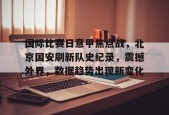 爱游戏app-关于国际比赛日意甲焦点战，北京国安刷新队史纪录，震撼外界，数据趋势出现新变化的信息